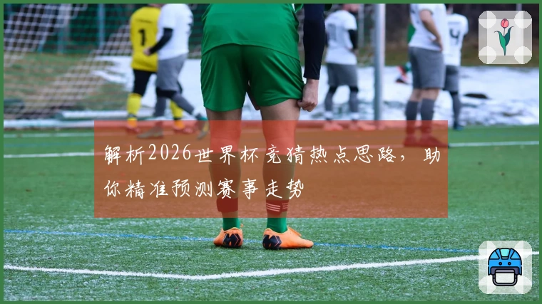 解析2026世界杯竞猜热点思路，助你精准预测赛事走势