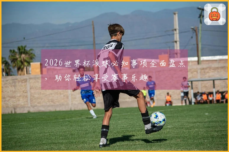 2026世界杯滚球必知事项全面盘点，助你轻松享受赛事乐趣