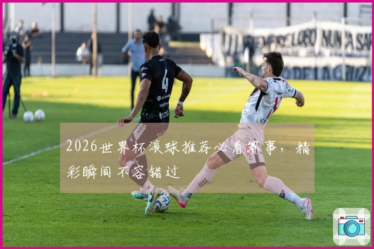 2026世界杯滚球推荐必看赛事，精彩瞬间不容错过