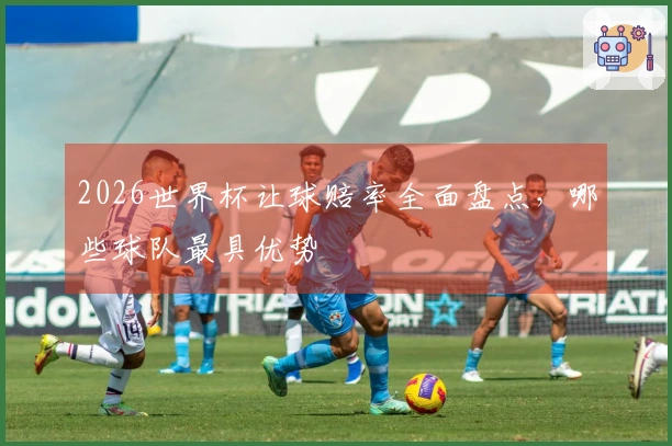 2026世界杯让球赔率全面盘点，哪些球队最具优势